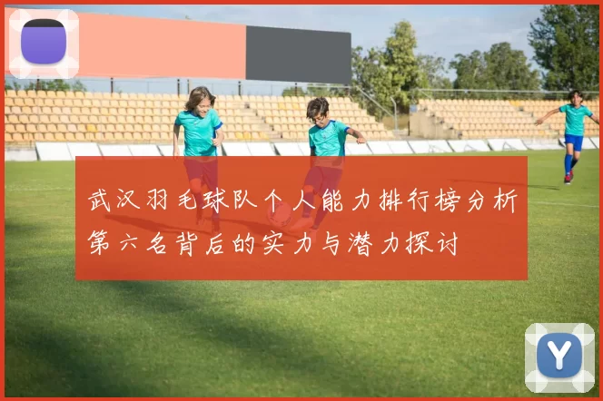 武汉羽毛球队个人能力排行榜分析第六名背后的实力与潜力探讨