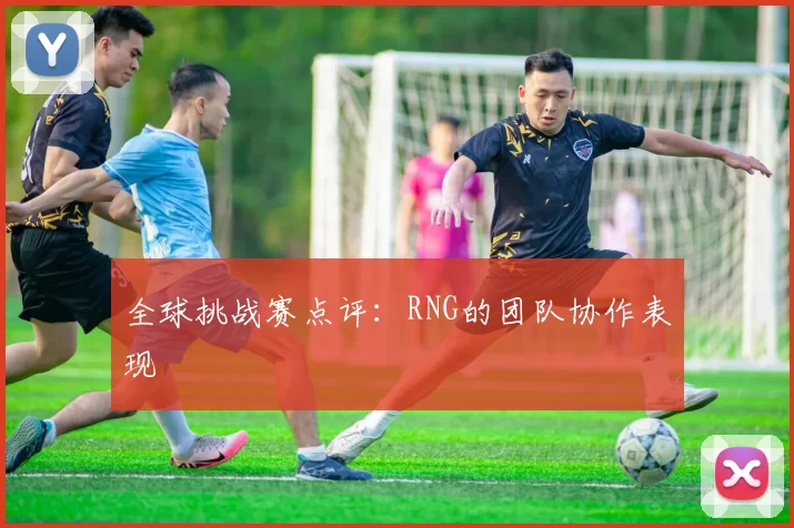 全球挑战赛点评：RNG的团队协作表现