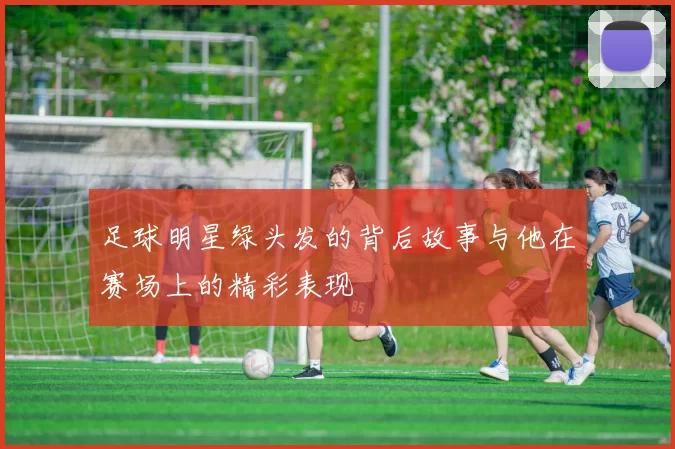 足球明星绿头发的背后故事与他在赛场上的精彩表现