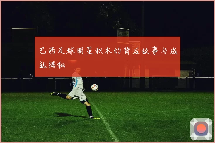 巴西足球明星积木的背后故事与成就揭秘