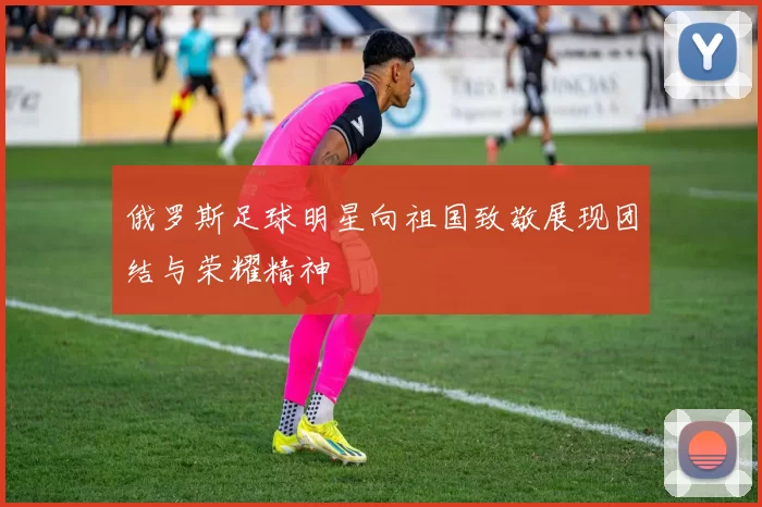 俄罗斯足球明星向祖国致敬展现团结与荣耀精神