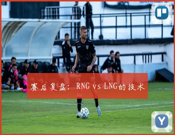 赛后复盘：RNG vs LNG的技术